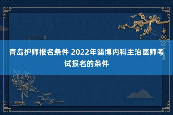 青岛护师报名条件 2022年淄博内科主治医师考试报名的条件