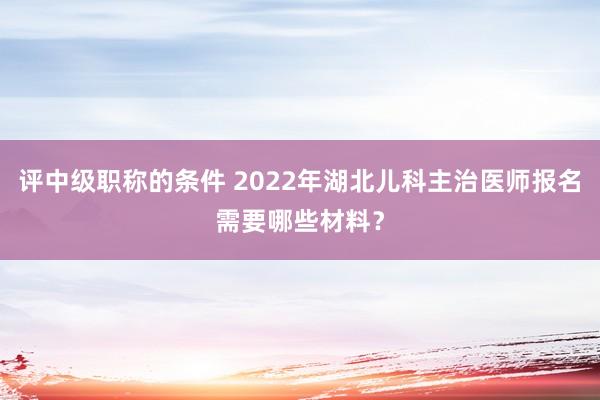 评中级职称的条件 2022年湖北儿科主治医师报名需要哪些材料？