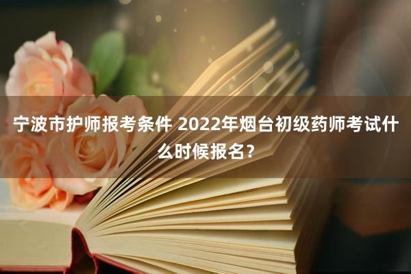 宁波市护师报考条件 2022年烟台初级药师考试什么时候报名？