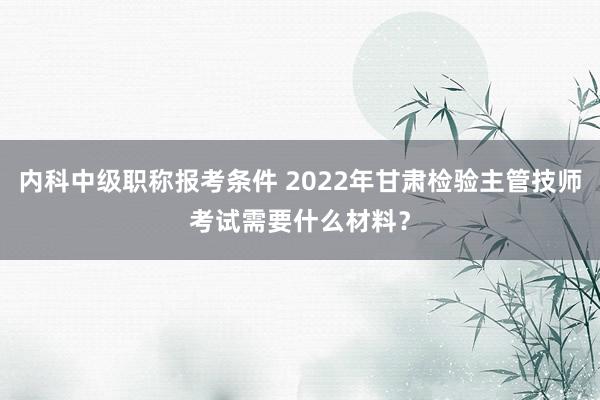 内科中级职称报考条件 2022年甘肃检验主管技师考试需要什么材料？