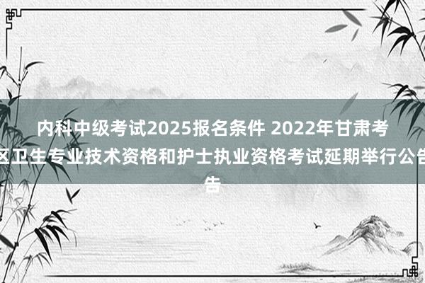 内科中级考试2025报名条件 2022年甘肃考区卫生专业技术资格和护士执业资格考试延期举行公告