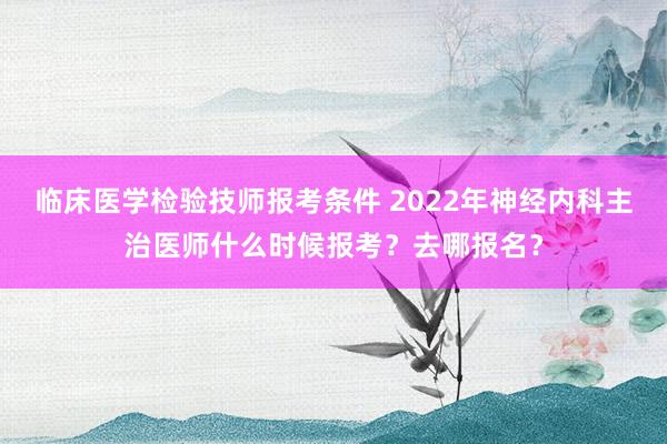 临床医学检验技师报考条件 2022年神经内科主治医师什么时候报考？去哪报名？