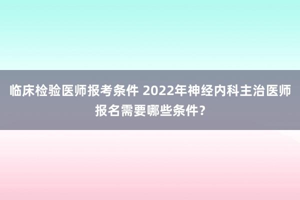 临床检验医师报考条件 2022年神经内科主治医师报名需要哪些条件?
