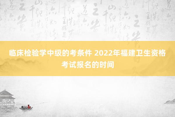 临床检验学中级的考条件 2022年福建卫生资格考试报名的时间