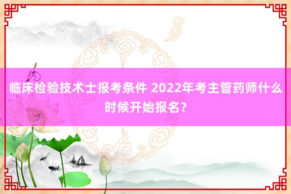 临床检验技术士报考条件 2022年考主管药师什么时候开始报名？