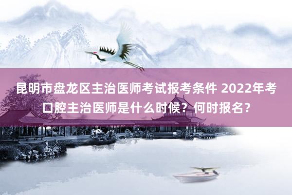 昆明市盘龙区主治医师考试报考条件 2022年考口腔主治医师是什么时候？何时报名？