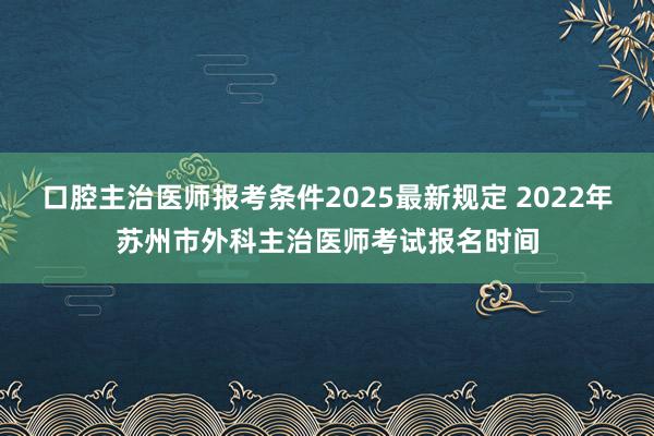 口腔主治医师报考条件2025最新规定 2022年苏州市外科主治医师考试报名时间