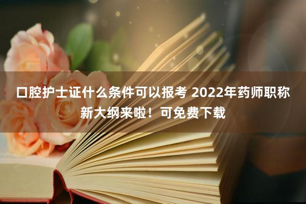 口腔护士证什么条件可以报考 2022年药师职称新大纲来啦！可免费下载