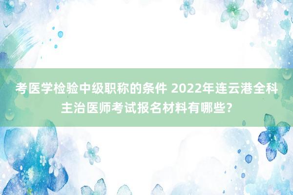 考医学检验中级职称的条件 2022年连云港全科主治医师考试报名材料有哪些？