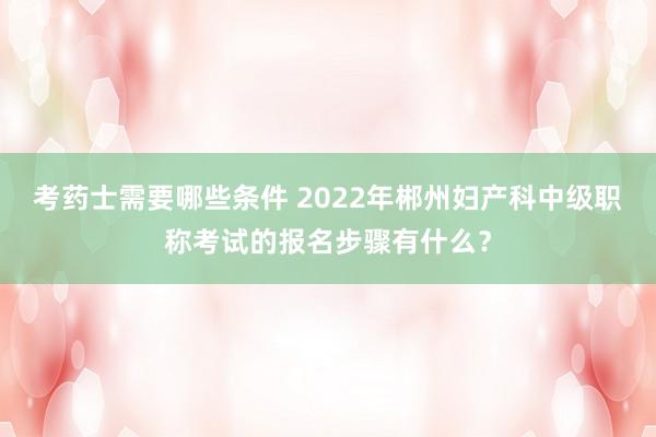 考药士需要哪些条件 2022年郴州妇产科中级职称考试的报名步骤有什么？