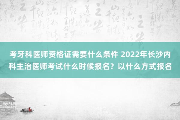 考牙科医师资格证需要什么条件 2022年长沙内科主治医师考试什么时候报名？以什么方式报名