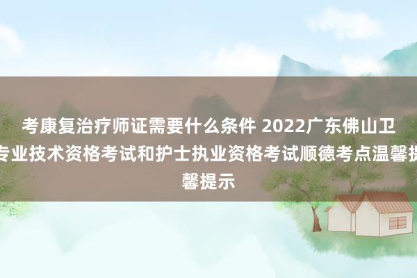 考康复治疗师证需要什么条件 2022广东佛山卫生专业技术资格考试和护士执业资格考试顺德考点温馨提示