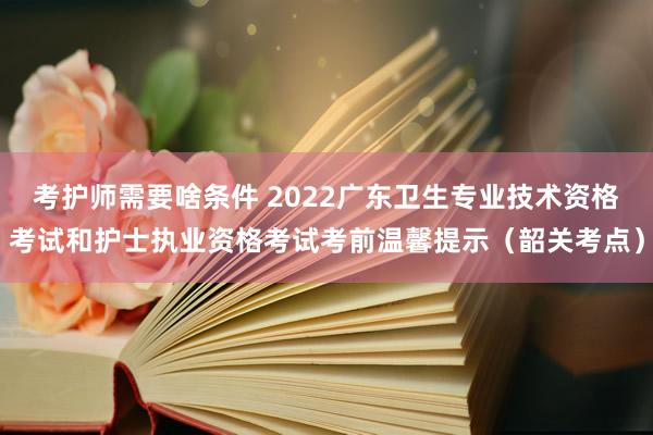考护师需要啥条件 2022广东卫生专业技术资格考试和护士执业资格考试考前温馨提示（韶关考点）