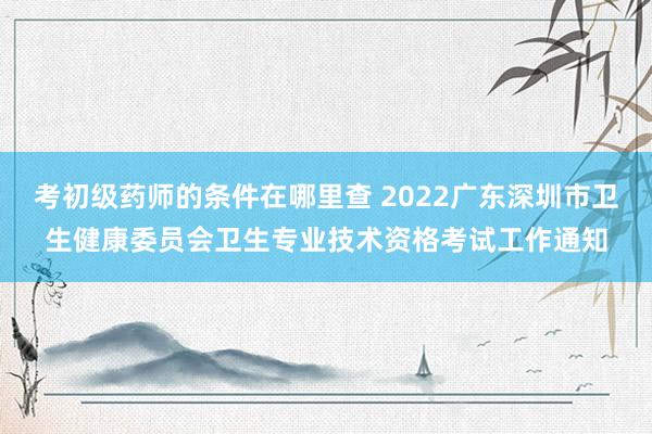 考初级药师的条件在哪里查 2022广东深圳市卫生健康委员会卫生专业技术资格考试工作通知
