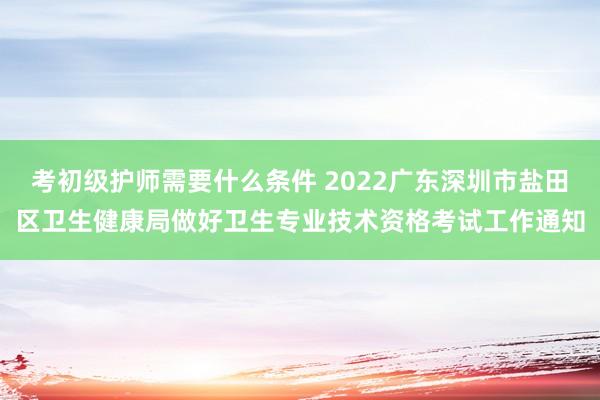考初级护师需要什么条件 2022广东深圳市盐田区卫生健康局做好卫生专业技术资格考试工作通知