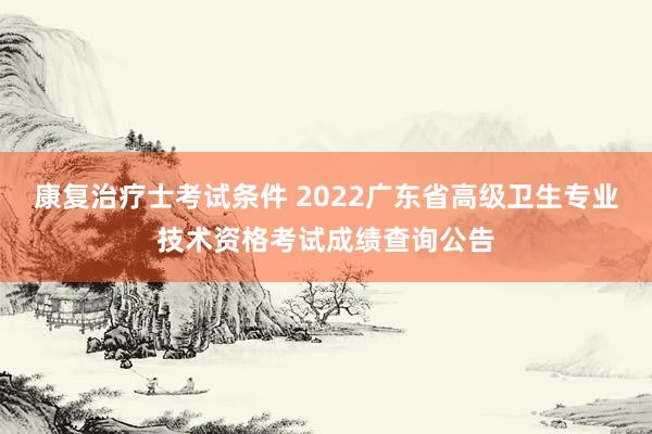康复治疗士考试条件 2022广东省高级卫生专业技术资格考试成绩查询公告