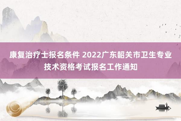 康复治疗士报名条件 2022广东韶关市卫生专业技术资格考试报名工作通知