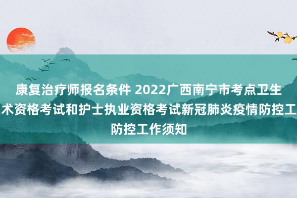 康复治疗师报名条件 2022广西南宁市考点卫生专业技术资格考试和护士执业资格考试新冠肺炎疫情防控工作须知