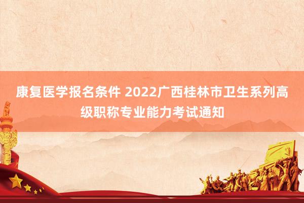 康复医学报名条件 2022广西桂林市卫生系列高级职称专业能力考试通知
