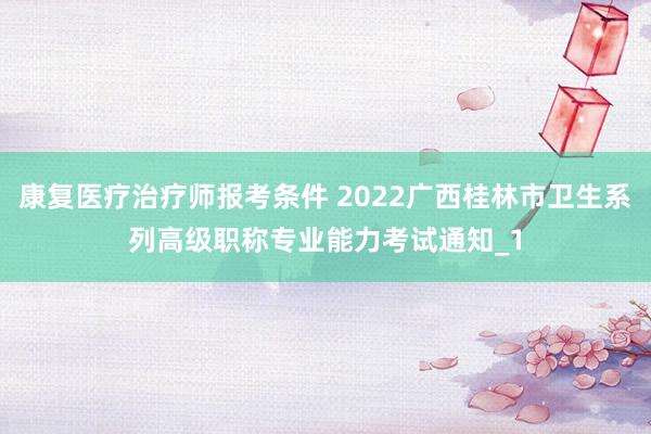 康复医疗治疗师报考条件 2022广西桂林市卫生系列高级职称专业能力考试通知_1