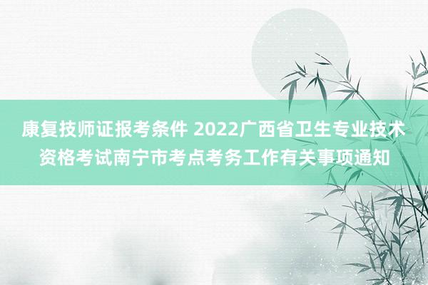 康复技师证报考条件 2022广西省卫生专业技术资格考试南宁市考点考务工作有关事项通知