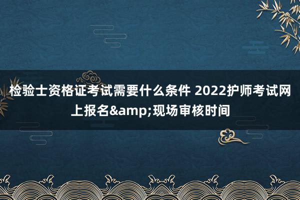 检验士资格证考试需要什么条件 2022护师考试网上报名&现场审核时间