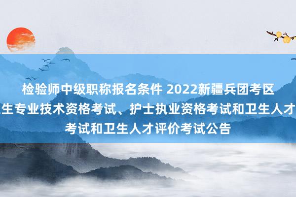 检验师中级职称报名条件 2022新疆兵团考区不另行组织卫生专业技术资格考试、护士执业资格考试和卫生人才评价考试公告