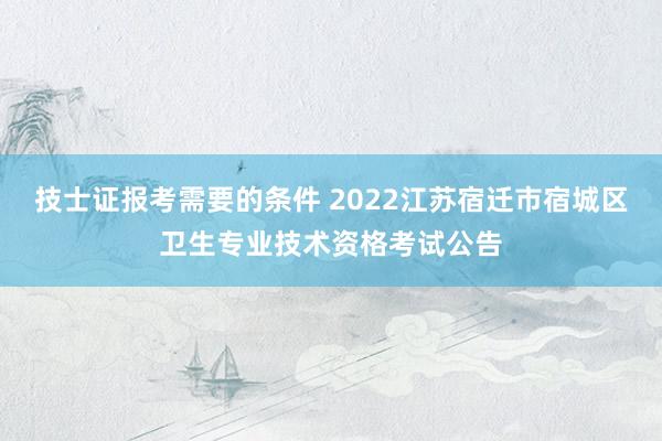 技士证报考需要的条件 2022江苏宿迁市宿城区卫生专业技术资格考试公告