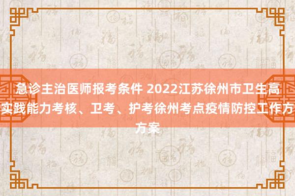 急诊主治医师报考条件 2022江苏徐州市卫生高级实践能力考核、卫考、护考徐州考点疫情防控工作方案
