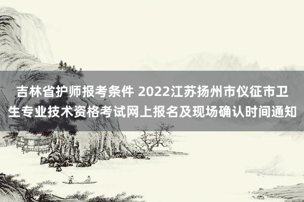 吉林省护师报考条件 2022江苏扬州市仪征市卫生专业技术资格考试网上报名及现场确认时间通知