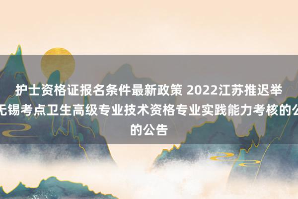 护士资格证报名条件最新政策 2022江苏推迟举行无锡考点卫生高级专业技术资格专业实践能力考核的公告