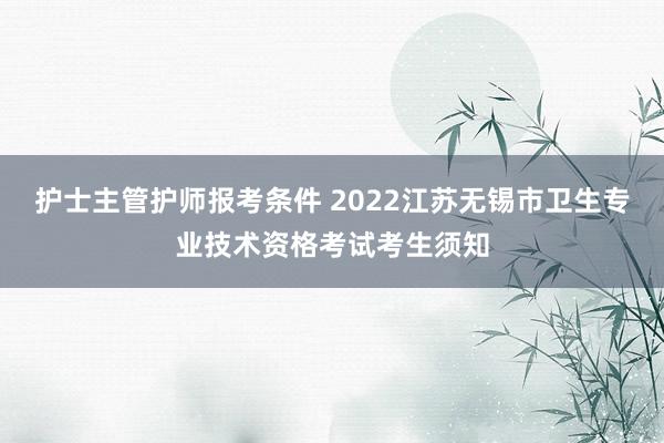 护士主管护师报考条件 2022江苏无锡市卫生专业技术资格考试考生须知