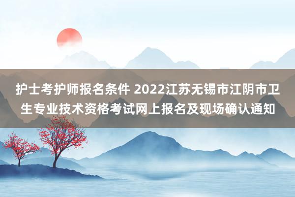 护士考护师报名条件 2022江苏无锡市江阴市卫生专业技术资格考试网上报名及现场确认通知