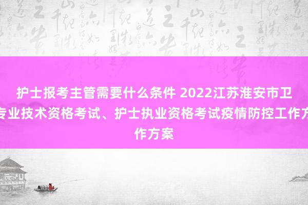 护士报考主管需要什么条件 2022江苏淮安市卫生专业技术资格考试、护士执业资格考试疫情防控工作方案