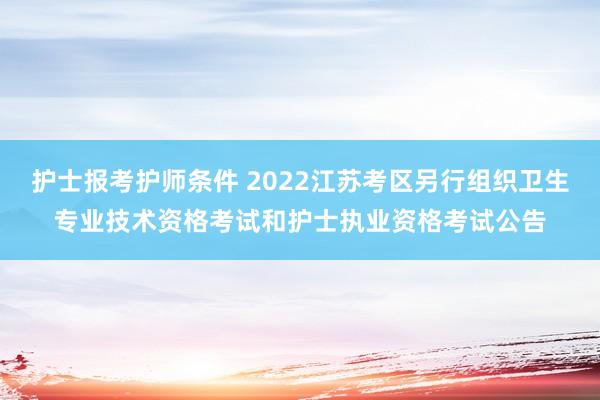 护士报考护师条件 2022江苏考区另行组织卫生专业技术资格考试和护士执业资格考试公告