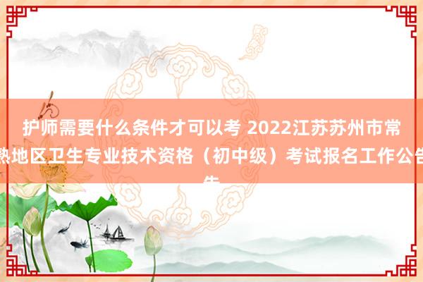 护师需要什么条件才可以考 2022江苏苏州市常熟地区卫生专业技术资格（初中级）考试报名工作公告