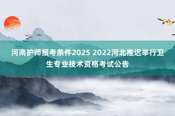 河南护师报考条件2025 2022河北推迟举行卫生专业技术资格考试公告