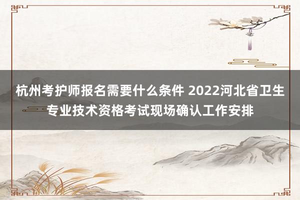 杭州考护师报名需要什么条件 2022河北省卫生专业技术资格考试现场确认工作安排