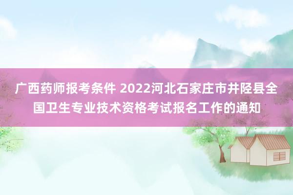 广西药师报考条件 2022河北石家庄市井陉县全国卫生专业技术资格考试报名工作的通知