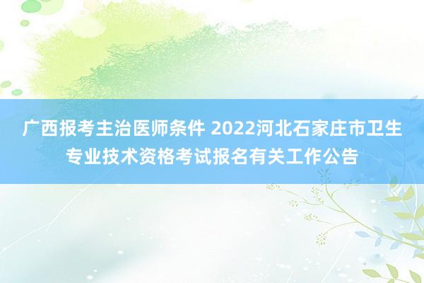 广西报考主治医师条件 2022河北石家庄市卫生专业技术资格考试报名有关工作公告