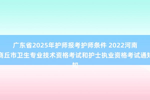 广东省2025年护师报考护师条件 2022河南商丘市卫生专业技术资格考试和护士执业资格考试通知