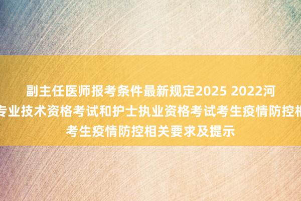 副主任医师报考条件最新规定2025 2022河南许昌市卫生专业技术资格考试和护士执业资格考试考生疫情防控相关要求及提示