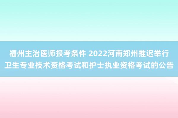 福州主治医师报考条件 2022河南郑州推迟举行卫生专业技术资格考试和护士执业资格考试的公告