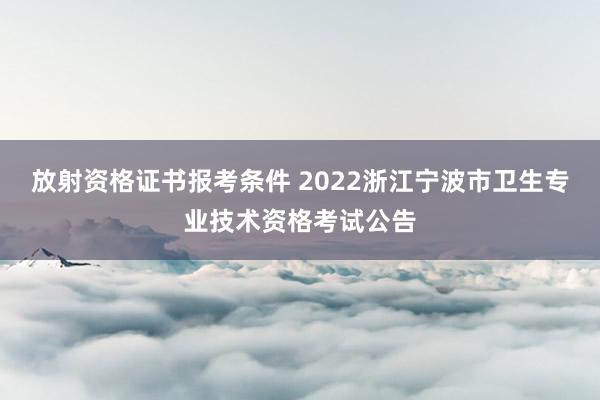 放射资格证书报考条件 2022浙江宁波市卫生专业技术资格考试公告