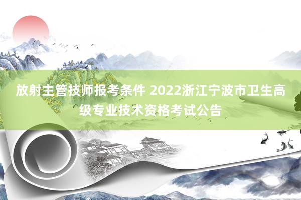 放射主管技师报考条件 2022浙江宁波市卫生高级专业技术资格考试公告