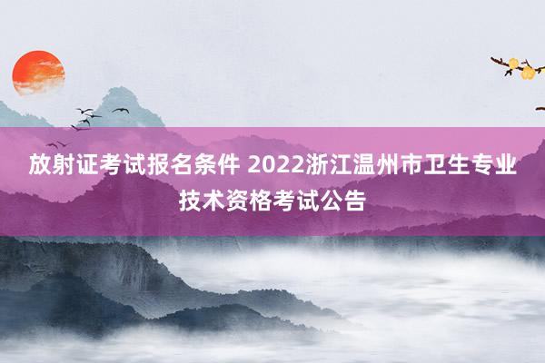 放射证考试报名条件 2022浙江温州市卫生专业技术资格考试公告