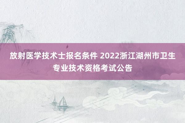 放射医学技术士报名条件 2022浙江湖州市卫生专业技术资格考试公告