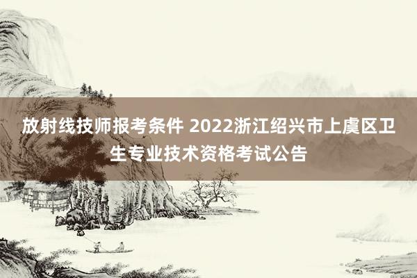放射线技师报考条件 2022浙江绍兴市上虞区卫生专业技术资格考试公告