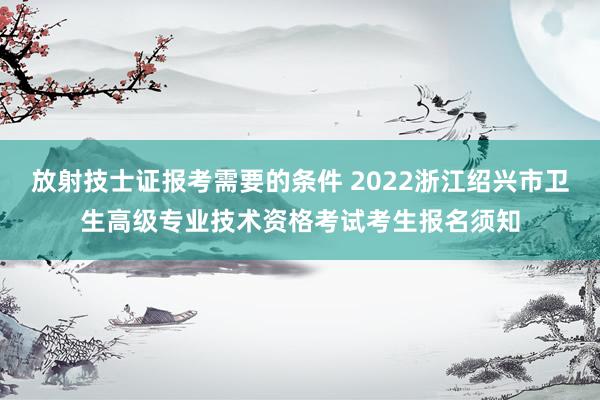 放射技士证报考需要的条件 2022浙江绍兴市卫生高级专业技术资格考试考生报名须知