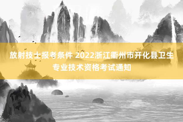 放射技士报考条件 2022浙江衢州市开化县卫生专业技术资格考试通知